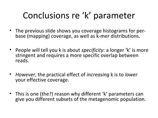 Conclusions re ‘k’ parameter
• The previous slide shows you coverage histograms for per-
  base (mapping) coverage, as well as k-mer distributions.

• People will tell you k is about specificity: a longer ‘k’ is more
  stringent and requires a more specific overlap between
  reads.

• However, the practical effect of increasing k is to lower
  your effective coverage.

• This is one (the?) reason why different ‘k’ parameters can
  give you different subsets of the metagenomic population.
 
