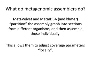 What do metagenomic assemblers do?
    MetaVelvet and MetaIDBA (and khmer)
  “partition” the assembly graph into sections
 from different organisms, and then assemble
                those individually.

This allows them to adjust coverage parameters
                   “locally”.
 