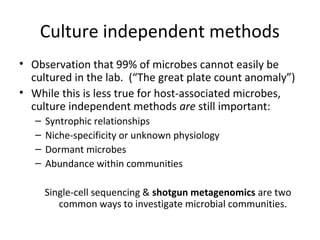Culture independent methods
• Observation that 99% of microbes cannot easily be
  cultured in the lab. (“The great plate count anomaly”)
• While this is less true for host-associated microbes,
  culture independent methods are still important:
   –   Syntrophic relationships
   –   Niche-specificity or unknown physiology
   –   Dormant microbes
   –   Abundance within communities

       Single-cell sequencing & shotgun metagenomics are two
          common ways to investigate microbial communities.
 
