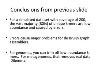 Conclusions from previous slide
• For a simulated data set with coverage of 200,
  the vast majority (80%) of unique k-mers are low-
  abundance and caused by errors.

• Errors cause major problems for de Bruijn graph
  assemblers.

• For genomes, you can trim off low-abundance k-
  mers. For metagenomes, that removes real data.
  Dilemma.
 