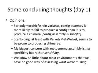 Some concluding thoughts (day 1)
• Opinions:
  – For polymorphic/strain variants, contig assemby is
    more likely to fail to produce a contig than it is to
    produce a chimera (contig assembly is specific).
  – Scaffolding, at least with Velvet/MetaVelvet, seems to
    be prone to producing chimerae.
  – My biggest concern with metgenome assembly is not
    specificity but rather sensitivity.
  – We know so little about most environments that we
    have no good way of assessing what we’re missing.
 