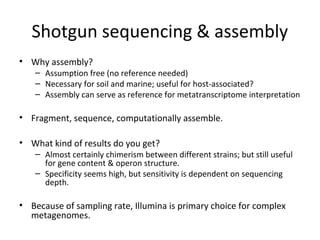 Shotgun sequencing & assembly
• Why assembly?
   – Assumption free (no reference needed)
   – Necessary for soil and marine; useful for host-associated?
   – Assembly can serve as reference for metatranscriptome interpretation

• Fragment, sequence, computationally assemble.

• What kind of results do you get?
   – Almost certainly chimerism between different strains; but still useful
     for gene content & operon structure.
   – Specificity seems high, but sensitivity is dependent on sequencing
     depth.

• Because of sampling rate, Illumina is primary choice for complex
  metagenomes.
 