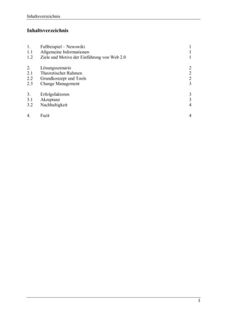 Inhaltsverzeichnis


Inhaltsverzeichnis


1.     Fallbeispiel – Newswiki                       1
1.1    Allgemeine Informationen                      1
1.2    Ziele und Motive der Einführung von Web 2.0   1

2.     Lösungsszenario                               2
2.1    Theoretischer Rahmen                          2
2.2    Grundkonzept und Tools                        2
2.3    Change Management                             3

3.     Erfolgsfaktoren                               3
3.1    Akzeptanz                                     3
3.2    Nachhaltigkeit                                4

4.     Fazit                                         4




                                                         I
 