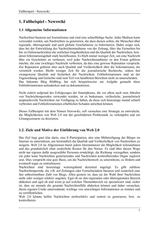 Fallbeispiel - Newswiki


1. Fallbeispiel - Newswiki
1.1 Allgemeine Informationen

Nachrichten basieren auf Journalismus und sind eine schnelllebige Sache. Jedes Medium kann
verwendet werden, um Nachrichten zu generieren, die dazu dienen sollen, die Menschen über
regionale, überregionale und auch globale Geschehnisse zu Informieren. Dabei zeigte sich,
dass bei der Entwicklung des Nachrichtenmediums von der Zeitung, über das Fernsehen bis
hin zu Onlinenachrichten die zeitlichen Gegebenheiten und die Qualität der Nachrichten, bzw.
deren Informationsgehalt stark beeinflussten. Es blieb immer weniger Zeit, um eine Nachricht
über ein Geschehnis zu verfassen, weil jeder Nachrichtenanbieter zu den Ersten gehören
möchte, die eine (wichtige) Nachricht verbreiten, da dies eine gewisse Reputation verspricht.
Zur Reputation gehören aber auch Qualität und Verlässlichkeit über die Informationen, die
vermittelt werden. Bleibt weniger Zeit für die journalistische Recherche, sinken fast
zwangsweise Qualität und Sicherheit der Nachrichten. Fehlinformationen sind an der
Tagesordnung und Gerüchte sind zum Teil von handfesten Berichten nicht zu unterscheiden.
Das bekannte Blog Bildblog, hat sich beispielsweise zur Aufgabe gemacht diese
Fehlinformationen aufzudecken und zu dokumentieren.

Nicht zuletzt aufgrund des Erfolgszuges der Smartphones, die vor allem auch zum Abrufen
von Nachrichtenportalen verwendet werden, ist es bedeutsam, verlässliche, journalistisch
anspruchsvolle Nachrichten zur Verfügung zu haben, da diese sich heutzutage rasend schnell
verbreiten und Fehlinformationen erheblichen Schaden anrichten können.

Dieses Fallbeispiel mit dem Namen Newswiki, soll versuchen eine Strategie zu entwickeln,
die Möglichkeiten von Web 2.0 mit der geschilderten Problematik zu verknüpfen und ein
Lösungsszenario zu skizzieren.


1.2. Ziele und Motive der Einführung von Web 2.0
Das Ziel liegt ganz klar darin, eine E-Partizipation, also eine Mitbeteiligung der Bürger im
Internet zu unterstützen, um letztendlich die Qualität und Verlässlichkeit von Nachrichten zu
steigern. Web 2.0 im Allgemeinen bietet jedem Internetnutzer die Möglichkeit teilzunehmen
und das grundsätzlich ohne zusätzliche Kosten für den Nutzer. Es sind über diesen Wege
nicht nur eigenes dafür ausgewählte Personen ermächtigt, die Richtung vorzugeben, sondern
ein jeder kann Nachrichten generierendes und Nachrichten kontrollierendes Organ zugleich
sein. Dies verspricht eine gute Basis, um die Nachrichtenwelt zu unterstützen, zu fördern und
eventuell sogar zu zentralisieren.
Nachrichten sind heutzutage weitestgehend dezentral angelegt. Es gibt zahllose
Nachrichtenportale, die z.B. auf Zeitungen oder Fernsehsendern basieren und zusätzlich eine
fast unbestimmbare Zahl von Blogs. Allen gemein ist, dass sie die Wahl ihrer Nachrichten
mehr oder weniger selektiv angehen. Egal ob sie den regionalen oder überregionalen Bereich
abdecken und egal ob und wenn ja auf welchen Themenbereich sie spezialisiert sind, sicher
ist, dass sie niemals die gesamte Nachrichtenfülle abdecken können und daher versuchen,
ihrem eigenen Credo unterordnend, wichtige von unwichtigen Informationen zu trennen und
zu veröffentlichen.
Web 2.0 könnte helfen Nachrichten nichtselektiv und zentral zu generieren, bzw. zu
kontrollieren.


                                                                                           1
 