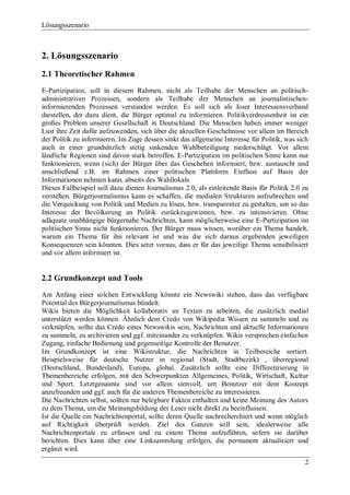 Lösungsszenario



2. Lösungsszenario
2.1 Theoretischer Rahmen
E-Partizipation, soll in diesem Rahmen, nicht als Teilhabe der Menschen an politisch-
administrativen Prozessen, sondern als Teilhabe der Menschen an journalistischen-
informierenden Prozessen verstanden werden. Es soll sich als loser Interessensverband
darstellen, der dazu dient, die Bürger optimal zu informieren. Politikverdrossenheit ist ein
großes Problem unserer Gesellschaft in Deutschland. Die Menschen haben immer weniger
Lust ihre Zeit dafür aufzuwenden, sich über die aktuellen Geschehnisse vor allem im Bereich
der Politik zu informieren. Im Zuge dessen sinkt das allgemeine Interesse für Politik, was sich
auch in einer grundsätzlich stetig sinkenden Wahlbeteiligung niederschlägt. Vor allem
ländliche Regionen sind davon stark betroffen. E-Partizipation im politischen Sinne kann nur
funktionieren, wenn (sich) der Bürger über das Geschehen informiert, bzw. austauscht und
anschließend z.B. im Rahmen einer politischen Plattform Einfluss auf Basis der
Informationen nehmen kann, abseits des Wahllokals.
Dieses Fallbeispiel soll dazu dienen Journalismus 2.0, als einleitende Basis für Politik 2.0 zu
verstehen. Bürgerjournalismus kann es schaffen, die medialen Strukturen aufzubrechen und
die Verquickung von Politik und Medien zu lösen, bzw. transparenter zu gestalten, um so das
Interesse der Bevölkerung an Politik zurückzugewinnen, bzw. zu intensivieren. Ohne
adäquate unabhängige bürgernahe Nachrichten, kann möglicherweise eine E-Partizipation im
politischen Sinne nicht funktionieren. Der Bürger muss wissen, worüber ein Thema handelt,
warum ein Thema für ihn relevant ist und was die sich daraus ergebenden jeweiligen
Konsequenzen sein könnten. Dies setzt voraus, dass er für das jeweilige Thema sensibilisiert
und vor allem informiert ist.


2.2 Grundkonzept und Tools
Am Anfang einer solchen Entwicklung könnte ein Newswiki stehen, dass das verfügbare
Potential des Bürgerjournalismus bündelt.
Wikis bieten die Möglichkeit kollaborativ an Texten zu arbeiten, die zusätzlich medial
unterstützt werden können. Ähnlich dem Credo von Wikipedia Wissen zu sammeln und zu
verknüpfen, sollte das Credo eines Newswikis sein, Nachrichten und aktuelle Informationen
zu sammeln, zu archivieren und ggf. miteinander zu verknüpfen. Wikis versprechen einfachen
Zugang, einfache Bedienung und gegenseitige Kontrolle der Benutzer.
Im Grundkonzept ist eine Wikistruktur, die Nachrichten in Teilbereiche sortiert.
Beispielsweise für deutsche Nutzer in regional (Stadt, Stadtbezirk) , überregional
(Deutschland, Bundesland), Europa, global. Zusätzlich sollte eine Differenzierung in
Themenbereiche erfolgen, mit den Schwerpunkten Allgemeines, Politik, Wirtschaft, Kultur
und Sport. Letztgenannte sind vor allem sinnvoll, um Benutzer mit dem Konzept
anzufreunden und ggf. auch für die anderen Themenbereiche zu interessieren.
Die Nachrichten selbst, sollten nur belegbare Fakten enthalten und keine Meinung des Autors
zu dem Thema, um die Meinungsbildung der Leser nicht direkt zu beeinflussen.
Ist die Quelle ein Nachrichtenportal, sollte deren Quelle nachrecherchiert und wenn möglich
auf Richtigkeit überprüft werden. Ziel des Ganzen soll sein, idealerweise alle
Nachrichtenportale zu erfassen und zu einem Thema aufzuführen, sofern sie darüber
berichten. Dies kann über eine Linksammlung erfolgen, die permanent aktualisiert und
ergänzt wird.
                                                                                             2
 