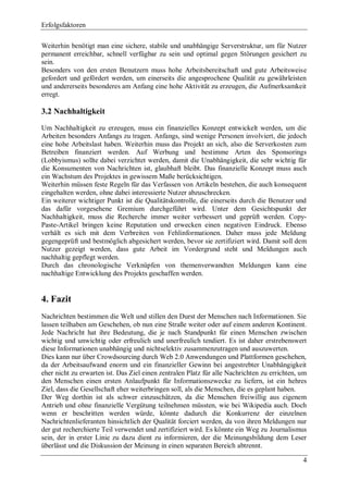 Erfolgsfaktoren

Weiterhin benötigt man eine sichere, stabile und unabhängige Serverstruktur, um für Nutzer
permanent erreichbar, schnell verfügbar zu sein und optimal gegen Störungen gesichert zu
sein.
Besonders von den ersten Benutzern muss hohe Arbeitsbereitschaft und gute Arbeitsweise
gefordert und gefördert werden, um einerseits die angesprochene Qualität zu gewährleisten
und andererseits besonderes am Anfang eine hohe Aktivität zu erzeugen, die Aufmerksamkeit
erregt.

3.2 Nachhaltigkeit

Um Nachhaltigkeit zu erzeugen, muss ein finanzielles Konzept entwickelt werden, um die
Arbeiten besonders Anfangs zu tragen. Anfangs, sind wenige Personen involviert, die jedoch
eine hohe Arbeitslast haben. Weiterhin muss das Projekt an sich, also die Serverkosten zum
Betreiben finanziert werden. Auf Werbung und bestimme Arten des Sponsorings
(Lobbyismus) sollte dabei verzichtet werden, damit die Unabhängigkeit, die sehr wichtig für
die Konsumenten von Nachrichten ist, glaubhaft bleibt. Das finanzielle Konzept muss auch
ein Wachstum des Projektes in gewissem Maße berücksichtigen.
Weiterhin müssen feste Regeln für das Verfassen von Artikeln bestehen, die auch konsequent
eingehalten werden, ohne dabei interessierte Nutzer abzuschrecken.
Ein weiterer wichtiger Punkt ist die Qualitätskontrolle, die einerseits durch die Benutzer und
das dafür vorgesehene Gremium durchgeführt wird. Unter dem Gesichtspunkt der
Nachhaltigkeit, muss die Recherche immer weiter verbessert und geprüft werden. Copy-
Paste-Artikel bringen keine Reputation und erwecken einen negativen Eindruck. Ebenso
verhält es sich mit dem Verbreiten von Fehlinformationen. Daher muss jede Meldung
gegengeprüft und bestmöglich abgesichert werden, bevor sie zertifiziert wird. Damit soll dem
Nutzer gezeigt werden, dass gute Arbeit im Vordergrund steht und Meldungen auch
nachhaltig gepflegt werden.
Durch das chronologische Verknüpfen von themenverwandten Meldungen kann eine
nachhaltige Entwicklung des Projekts geschaffen werden.


4. Fazit
Nachrichten bestimmen die Welt und stillen den Durst der Menschen nach Informationen. Sie
lassen teilhaben am Geschehen, ob nun eine Straße weiter oder auf einem anderen Kontinent.
Jede Nachricht hat ihre Bedeutung, die je nach Standpunkt für einen Menschen zwischen
wichtig und unwichtig oder erfreulich und unerfreulich tendiert. Es ist daher erstrebenswert
diese Informationen unabhängig und nichtselektiv zusammenzutragen und auszuwerten.
Dies kann nur über Crowdsourcing durch Web 2.0 Anwendungen und Plattformen geschehen,
da der Arbeitsaufwand enorm und ein finanzieller Gewinn bei angestrebter Unabhängigkeit
eher nicht zu erwarten ist. Das Ziel einen zentralen Platz für alle Nachrichten zu errichten, um
den Menschen einen ersten Anlaufpunkt für Informationszwecke zu liefern, ist ein hehres
Ziel, dass die Gesellschaft eher weiterbringen soll, als die Menschen, die es geplant haben.
Der Weg dorthin ist als schwer einzuschätzen, da die Menschen freiwillig aus eigenem
Antrieb und ohne finanzielle Vergütung teilnehmen müssten, wie bei Wikipedia auch. Doch
wenn er beschritten werden würde, könnte dadurch die Konkurrenz der einzelnen
Nachrichtenlieferanten hinsichtlich der Qualität forciert werden, da von ihren Meldungen nur
der gut recherchierte Teil verwendet und zertifiziert wird. Es könnte ein Weg zu Journalismus
sein, der in erster Linie zu dazu dient zu informieren, der die Meinungsbildung dem Leser
überlässt und die Diskussion der Meinung in einen separaten Bereich abtrennt.

                                                                                              4
 