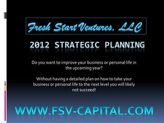 2012 STRATEGIC PLANNING
Do you want to improve your business or personal life in
                 the upcoming year?

 Without having a detailed plan on how to take your
business or personal life to the next level you will likely
                     not succeed!
 