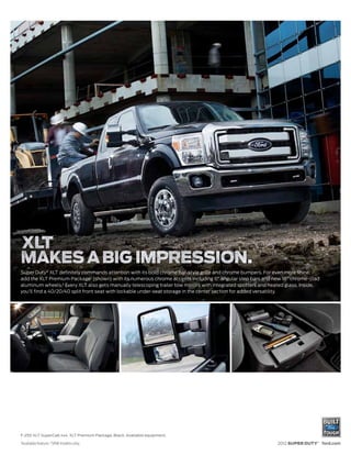Super Duty® XLT definitely commands attention with its bold chrome bar-style grille and chrome bumpers. For even more shine,
add the XLT Premium Package1 (shown) with its numerous chrome accents including 6" angular step bars and new 18" chrome-clad
aluminum wheels.2 Every XLT also gets manually telescoping trailer tow mirrors with integrated spotters and heated glass. Inside,
you’ll find a 40/20/40 split front seat with lockable under-seat storage in the center section for added versatility.




F-250 XLT SuperCab 4x4. XLT Premium Package. Black. Available equipment.
1
    Available feature. 2 SRW models only.                                                                     2012 SUPER DUTY® ford.com
 