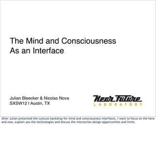 The Mind and Consciousness
     As an Interface




     Julian Bleecker & Nicolas Nova
     SXSW12 | Austin, TX


After Julian presented the cultural backdrop for mind and consciousness interfaces, I want to focus on the here
and now, explain you the technologies and discuss the interaction design opportunities and limits
 