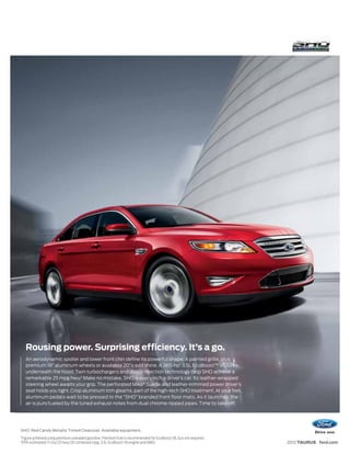 Rousing power. Surprising efficiency. It’s a go.
      An aerodynamic spoiler and lower front chin define its powerful shape. A painted grille, plus
      premium 19” aluminum wheels or available 20"s add shine. A 365-hp1 3.5L EcoBoost™ V6 lurks
      underneath the hood. Twin turbochargers and direct-injection technology help SHO achieve a
      remarkable 25 mpg hwy.2 Make no mistake, SHO is every inch a driver’s car. Its leather-wrapped
      steering wheel awaits your grip. The perforated Miko® Suede and leather-trimmed power driver’s
      seat holds you tight. Crisp aluminum trim gleams, part of the high-tech SHO treatment. At your feet,
      aluminum pedals wait to be pressed to the “SHO” branded front floor mats. As it launches, the
      air is punctuated by the tuned exhaust notes from dual chrome-tipped pipes. Time to take off.




SHO. Red Candy Metallic Tinted Clearcoat. Available equipment.
1
    Figure achieved using premium unleaded gasoline. Premium fuel is recommended for EcoBoost V6, but not required.
2
    EPA-estimated 17 city/25 hwy/20 combined mpg, 3.5L EcoBoost V6 engine and AWD.                                    2012 TAURUS ford.com
 