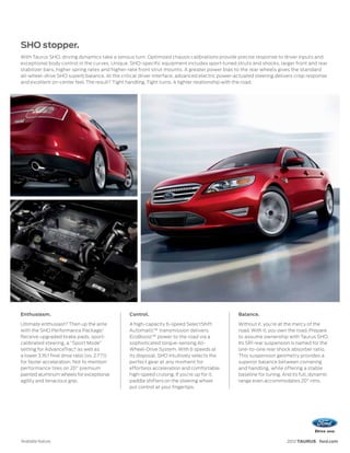 SHO stopper.
With Taurus SHO, driving dynamics take a serious turn. Optimized chassis calibrations provide precise response to driver inputs and
exceptional body control in the curves. Unique, SHO-specific equipment includes sport-tuned struts and shocks, larger front and rear
stabilizer bars, higher spring rates and higher-rate front strut mounts. A greater power bias to the rear wheels gives the standard
all-wheel-drive SHO superb balance. At the critical driver interface, advanced electric power-actuated steering delivers crisp response
and excellent on-center feel. The result? Tight handling. Tight turns. A tighter relationship with the road.




Enthusiasm.                                     Control.                                       Balance.

Ultimate enthusiast? Then up the ante           A high-capacity 6-speed SelectShift            Without it, you’re at the mercy of the
with the SHO Performance Package.1              Automatic™ transmission delivers               road. With it, you own the road. Prepare
Receive upgraded brake pads, sport-             EcoBoost™ power to the road via a              to assume ownership with Taurus SHO.
calibrated steering, a “Sport Mode”             sophisticated torque-sensing All-              Its SR1 rear suspension is named for the
setting for AdvanceTrac,® as well as            Wheel-Drive System. With 6 speeds at           one-to-one rear shock absorber ratio.
a lower 3.16:1 final drive ratio (vs. 2.77:1)   its disposal, SHO intuitively selects the      This suspension geometry provides a
for faster acceleration. Not to mention         perfect gear at any moment for                 superior balance between cornering
performance tires on 20" premium                effortless acceleration and comfortable        and handling, while offering a stable
painted aluminum wheels for exceptional         high-speed cruising. If you’re up for it,      baseline for tuning. And its full, dynamic
agility and tenacious grip.                     paddle shifters on the steering wheel          range even accommodates 20" rims.
                                                put control at your fingertips.




1
    Available feature.                                                                                               2012 TAURUS ford.com
 