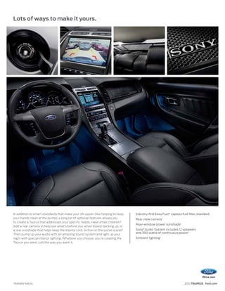 Lots of ways to make it yours.




In addition to smart standards that make your life easier (like helping to keep   Industry-first Easy Fuel® capless fuel filler, standard
your hands clean at the pump), a long list of optional features allows you        Rear view camera1
to create a Taurus that addresses your specific needs. Have small children?
                                                                                  Rear-window power sunshade1
Add a rear camera to help see what’s behind you when slowly backing up, or
a rear sunshade that helps keep the interior cool. Active on the social scene?    Sony® Audio System includes 12 speakers
                                                                                  and 390 watts of continuous power 1
Then pump up your audio with an amazing sound system and light up your
night with special interior lighting. Whatever you choose, you’re creating the    Ambient lighting1
Taurus you want, just the way you want it.




1
    Available feature.                                                                                                2012 TAURUS ford.com
 