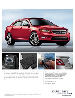 Create a more meaningful driving experience: Connect with Ford Custom                                         SEL in Red Candy Metallic Tinted Clearcoat
Accessories for authentic personalization possibilities. The cost of select                                   customized with smoked moonroof and side
accessories – ordered and paid for at the time you buy or lease your                                          window deflectors; molded splash guards;
                                                                                                              chrome mirror caps; 20" chrome wheels1
Taurus – can be rolled into your monthly payment. And coverage for select                                     and chrome-plated wheel lock kit
accessories falls under the New Vehicle Limited Warranty that way too.
                                                                                                              Dual head restraint DVD by INVISION™2
See your dealer for details.
                                                                                                              All-weather floor mats
                                                                                                              Remote start systems
                                                                                                              Rear decklid spoiler




1
    Vehicle application and restrictions apply. Additional components are required. See dealer for details.
2
    Ford Licensed Accessory.                                                                                                                  fordaccessories.com
 