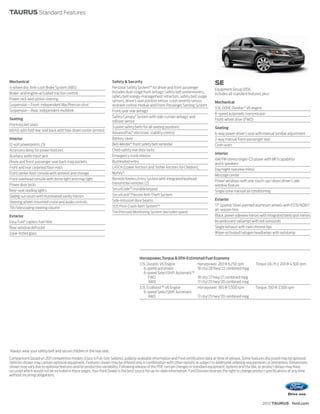 TAURUS Standard Features




Mechanical                                                               Safety & Security                                                SE
4-wheel disc Anti-Lock Brake System (ABS)                                Personal Safety System™ for driver and front passenger           Equipment Group 100A
Brake- and engine-actuated traction control                              includes dual-stage front airbags,1 safety belt pretensioners,   Includes all standard features, plus:
                                                                         safety belt energy-management retractors, safety belt usage
Power rack-and-pinion steering                                           sensors, driver’s seat position sensor, crash severity sensor,   Mechanical
Suspension – Front: independent MacPherson strut                         restraint control module and Front-Passenger Sensing System
                                                                                                                                          3.5L DOHC Duratec® V6 engine
Suspension – Rear: independent multilink                                 Front-seat side airbags1
                                                                                                                                          6-speed automatic transmission
                                                                         Safety Canopy® System with side-curtain airbags1 and
Seating                                                                                                                                   Front-wheel drive (FWD)
                                                                         rollover sensor
Front bucket seats
                                                                         3-point safety belts for all seating positions                   Seating
60/40 split-fold rear seat back with fold-down center armrest
                                                                         AdvanceTrac® electronic stability control                        6-way power driver’s seat with manual lumbar adjustment
Interior                                                                 Battery saver                                                    2-way manual front-passenger seat
12-volt powerpoints (3)                                                  Belt-Minder ® front safety belt reminder                         Cloth seats
Accessory delay for power features                                       Child-safety rear door locks
                                                                                                                                          Interior
Auxiliary audio input jack                                               Emergency trunk release
                                                                                                                                          AM/FM stereo/single-CD player with MP3 capability
Driver and front-passenger seat back map pockets                         Illuminated entry
                                                                                                                                          and 6 speakers
Front and rear carpeted floor mats                                       LATCH (Lower Anchors and Tether Anchors for Children)
                                                                                                                                          Day/night rearview mirror
Front center floor console with armrest and storage                      MyKey ®
                                                                                                                                          Message center
Front overhead console with dome light and map light                     Remote Keyless Entry System with integrated keyhead
                                                                                                                                          Power windows with one-touch-up/-down driver’s side
Power door locks                                                         transmitter remotes (2)
                                                                                                                                          window feature
Rear-seat reading lights                                                 SecuriCode™ invisible keypad
                                                                                                                                          Single-zone manual air conditioning
Sliding sun visors with illuminated vanity mirrors                       SecuriLock® Passive Anti-Theft System
                                                                         Side-intrusion door beams                                        Exterior
Steering wheel-mounted cruise and audio controls
                                                                         SOS Post-Crash Alert System™                                     17" Sparkle Silver-painted aluminum wheels with P235/60R17
Tilt/telescoping steering column                                                                                                          all-season tires
                                                                         Tire Pressure Monitoring System (excludes spare)
Exterior                                                                                                                                  Black, power sideview mirrors with integrated blind spot mirrors
Easy Fuel® capless fuel filler                                                                                                            Incandescent taillamps with red surrounds
Rear-window defroster                                                                                                                     Single exhaust with twin chrome tips
Solar-tinted glass                                                                                                                        Wiper-activated halogen headlamps with autolamp




                                                                                          Horsepower, Torque & EPA-Estimated Fuel Economy
                                                                                          3.5L Duratec V6 Engine            Horsepower: 263 @ 6,250 rpm              Torque (lb.-ft.): 249 @ 4,500 rpm
                                                                                             6-speed automatic              18 city/28 hwy/22 combined mpg
                                                                                             6-speed SelectShift Automatic™
                                                                                                FWD                         18 city/27 hwy/21 combined mpg
                                                                                                AWD                         17 city/25 hwy/20 combined mpg
                                                                                          3.5L EcoBoost™ V6 Engine          Horsepower: 365 @ 5,500 rpm              Torque: 350 @ 3,500 rpm
                                                                                             6-speed SelectShift Automatic
                                                                                                AWD                         17 city/25 hwy/20 combined mpg




1
    Always wear your safety belt and secure children in the rear seat.
Comparisons based on 2011 competitive models (class is Full-Size Sedans), publicly available information and Ford certification data at time of release. Some features discussed may be optional.
Vehicles shown may contain optional equipment. Features shown may be offered only in combination with other options or subject to additional ordering requirements or limitations. Dimensions
shown may vary due to optional features and/or production variability. Following release of the PDF, certain changes in standard equipment, options and the like, or product delays may have
occurred which would not be included in these pages. Your Ford Dealer is the best source for up-to-date information. Ford Division reserves the right to change product specifications at any time
without incurring obligations.




                                                                                                                                                                          2012 TAURUS ford.com
 