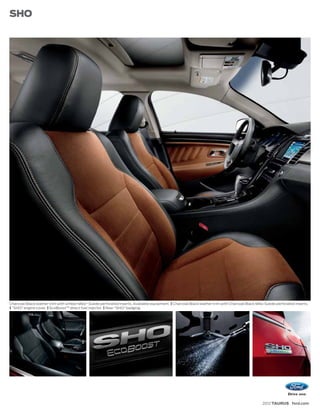 SHO




Charcoal Black leather trim with Umber Miko® Suede perforated inserts. Available equipment. | Charcoal Black leather trim with Charcoal Black Miko Suede perforated inserts.
| “SHO” engine cover. | EcoBoost™ direct fuel injector. | Rear “SHO” badging.




                                                                                                                                                 2012 TAURUS ford.com
 