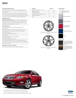 SHO

Available Equipment Groups                                                           Exteriors                                       Interiors           Exterior Colors
Equipment Group 401A – Power moonroof + Sony® Audio System                           White Platinum Metallic Tri-coat 3          1               2
with 12 speakers and 390 watts + heated and cooled driver and front-                 Ingot Silver Metallic                       1               2                    White Platinum
passenger seats                                                                                                                                                       Metallic Tri-coat
                                                                                     Sterling Gray Metallic                      1               2
Equipment Group 402A – Includes all content of 401A + heated rear
seats + rear-window power sunshade + power-adjustable pedals with                    Red Candy Metallic Tinted Clearcoat 3       1
memory + auto high-beam headlamps + BLIS® (Blind Spot Information                    Dark Blue Pearl Metallic                    1
System) with cross-traffic alert + rain-sensing windshield wipers                    Black                                       1               2                    Ingot Silver Metallic

Available Package
SHO Performance Package includes performance brake pads, sport-
calibrated steering, electronic stability control “Sport Mode” setting,                                                                                               Sterling Gray Metallic
3.16:1 final drive ratio, 20" premium painted aluminum wheels with
P245/45R20 Performance Summer Tire Compound and tire sealant/
inflation kit (n/a with adaptive cruise control)

Available Options                                                                                                                                                     Red Candy Metallic
                                                                                                                                                                      Tinted Clearcoat
20" premium painted aluminum wheels with P245/45R20
all-season tires
Adaptive cruise control and collision warning with brake support
(requires 401A or 402A; n/a with SHO Performance Package)                                                                                                             Dark Blue Pearl Metallic
All-weather floor mats1                                                                                     19" Premium Luster Nickel-Painted Aluminum
Ash cup/coin holder with lighter element1                                                                                   Standard
Cargo organizer 1
Multicontour front seats with Active Motion™                                                                                                                          Black
(requires 401A or 402A)
Power Code™ Remote Start System1
Voice-activated Navigation System 2 with nearly 10-gigabyte hard                                                                                         Interior Colors
drive, single-disc Premium Sound System, HD Radio™ Technology, and                                                                                                    Charcoal Black Leather
SiriusXM Traffic and Travel Link services with 6-month trial subscription                                                                                             with Charcoal Black Miko®
(requires 401A or 402A)                                                                                                                                               Suede Perforated Inserts
                                                                                                                                                         1            Standard
Available Ford Custom Accessories
                                                                                                                                                                      Charcoal Black Leather
Visit fordaccessories.com to shop the complete collection
                                                                                                           20" Premium Luster Nickel-Painted Aluminum                 with Umber Black Miko
                                                                                                                           Optional                                   Suede Perforated Inserts
                                                                                                                                                         2            Standard




    Red Candy Metallic Tinted Clearcoat. Available equipment.
    1
    Factory-Invoiced Accessory. 2Coming Fall 2011. 3Additional charge.
    Colors are representative only. See your dealer for actual paint/trim options.

                                                                                                                                                                   2012 TAURUS ford.com
 