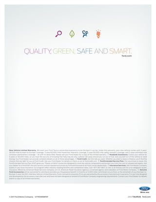 QUALITY GREEN, SAFE AND SMART.
                          ,                                                                                                                    ford.com




New Vehicle Limited Warranty. We want your Ford Taurus ownership experience to be the best it can be. Under this warranty, your new vehicle comes with 3-year/
36,000-mile bumper-to-bumper coverage, 5-year/60,000-mile Powertrain Warranty coverage, 5-year/50,000-mile safety restraint coverage, and 5-year/unlimited-mile
corrosion (perforation) coverage – all with no deductible. Please ask your Ford Dealer for a copy of this limited warranty.     Roadside Assistance. Covers your vehicle for
5 years or 60,000 miles, so you have the security of knowing that help may be only a phone call away should you run out of fuel, lock yourself out of the vehicle or need
towing. Your Ford Dealer can provide complete details on all of these advantages.        Ford Credit. Get the ride you want. Whether you plan to lease or ﬁnance, you’ll ﬁnd the
choices that are right for you at Ford Credit. Ask your Ford Dealer for details or check us out at fordcredit.com.   Ford Extended Service Plan. For a purchase or lease, the
Ford Extended Service Plan (ESP) gives you “Peace-of-Mind” protection designed to cover key vehicle components and protect you from the cost of unexpected repairs. Ask
your dealer for a Ford ESP, the only service contract backed exclusively by Ford and honored at all Ford Lincoln dealerships.   Insurance Services. Get Ford Motor Company
quality in your auto insurance. Our program offers industry-leading beneﬁts and competitive rates. Call 1-877-367-3847, or visit us at fordvip.com for a no-obligation quote.
Insurance offered by American Road Services Company (in CA, American Road Insurance Agency), a licensed agency and subsidiary of Ford Motor Company.                   Genuine
Ford Accessories will be warranted for whichever provides you the greatest benefit: 12 months or 12,000 miles (whichever occurs first), or the remainder of your Bumper-to-
Bumper 3-year/36,000-mile New Vehicle Limited Warranty. Ford Licensed Accessories (FLA) are warranted by the accessory manufacturer’s warranty. FLA are fully designed
and developed by the accessory manufacturer and have not been designed or tested to Ford Motor Company engineering requirements. Contact your Ford Dealer for details
and/or a copy of all limited warranties.




© 2011 Ford Motor Company 12TRSWEBPDF                                                                                                                  2012 TAURUS ford.com
 