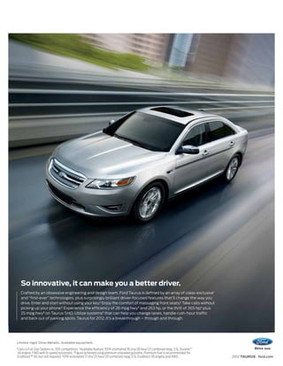 So innovative, it can make you a better driver.
      Crafted by an obsessive engineering and design team, Ford Taurus is defined by an array of class-exclusive1
      and “first-ever” technologies, plus surprisingly brilliant driver-focused features that’ll change the way you
      drive. Enter and start without using your key.2 Enjoy the comfort of massaging front seats.2 Take calls without
      picking up your phone.2 Experience the efficiency of 28 mpg hwy3 and 263 hp, or the thrill of 365 hp,4 plus
      25 mpg hwy5 on Taurus SHO. Utilize systems2 that can help you change lanes, handle rush-hour traffic
      and back out of parking spots. Taurus for 2012. It’s a breakthrough – through and through.




Limited. Ingot Silver Metallic. Available equipment.
1
    Class is Full-Size Sedans vs. 2011 competitors. 2Available feature. 3EPA-estimated 18 city/28 hwy/22 combined mpg, 3.5L Duratec®
    V6 engine, FWD with 6-speed automatic. 4Figure achieved using premium unleaded gasoline. Premium fuel is recommended for
    EcoBoost™ V6, but not required. 5 EPA-estimated 17 city/25 hwy/20 combined mpg, 3.5L EcoBoost V6 engine and AWD.                   2012 TAURUS ford.com
 