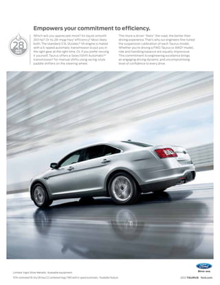 Empowers your commitment to efficiency.
                     Which will you appreciate more? Its liquid-smooth                              The more a driver “feels” the road, the better their
                     263 hp? Or its 28-mpg-hwy 1 efficiency? Most likely                            driving experience. That’s why our engineers fine-tuned

28                   both. The standard 3.5L Duratec® V6 engine is mated
                     with a 6-speed automatic transmission to put you in
                     the right gear at the right time. Or, if you prefer revving
                                                                                                    the suspension calibration of each Taurus model.
                                                                                                    Whether you’re driving a FWD Taurus or AWD2 model,
                                                                                                    ride and handling balance are equally impressive.
                     it yourself, Taurus offers a SelectShift Automatic™                            This commitment to engineering excellence brings
                     transmission2 for manual shifts using racing-style                             an engaging driving dynamic and uncompromising
                     paddle shifters on the steering wheel.                                         level of confidence to every drive.




Limited. Ingot Silver Metallic. Available equipment.
1
    EPA-estimated 18 city/28 hwy/22 combined mpg, FWD with 6-speed automatic. 2Available feature.                                               2012 TAURUS ford.com
 