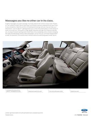 Massages you like no other car in its class.
It lightly massages your back and legs. It actively adjusts the contour of your seat. Thanks
to 7 air cushions in each Taurus front seat,1 you’ll enjoy a sensory experience you won’t find
in any competitor. Add the comfort of heating and cooling,1 and you may just skip your
destination. Cool Ice Blue™ Lighting draws you to the instrument panel. A solid sense of
quiet surrounds you. The quality of high-grade materials and high-tech features dazzles
you. A unique forward-leaning center stack flows into a sweeping center console, enlarging
the cabin and elevating controls. Rear passengers, not to miss out, can enjoy heated seats1
as well. No question: Ford stylists have crafted a distinctly satisfying space inside Taurus.




      Exclusive multicontour, Active
      Motion™ massaging front seats1            Heated and cooled front seats1    Front seats with power lumbar 1   Heated rear seats1




Limited. Light Stone leather trim with perforated inserts. Available equipment.
1
    Available feature.                                                                                                      2012 TAURUS ford.com
 