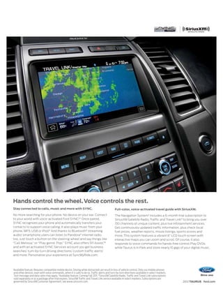 Hands control the wheel. Voice controls the rest.
Stay connected to calls, music and more with SYNC.                                                Full-color, voice-activated travel guide with SiriusXM.
No more searching for your phone. No device on your ear. Connect                                  The Navigation System2 includes a 6-month trial subscription to
to your world with voice-activated Ford SYNC.® 1 Once paired,                                     SiriusXM Satellite Radio, Traffic and Travel Link 3 to bring you over
SYNC recognizes your phone and automatically transfers your                                       130 channels of unique content, plus live infotainment services.
contacts to support voice calling. It also plays music from your                                  Get continuously updated traffic information, plus check local
phone, MP3, USB or iPod.® And thanks to Bluetooth® streaming                                      fuel prices, weather reports, movie listings, sports scores and
audio,1 smartphone users can listen to Pandora® internet radio                                    more. This system features a vibrant 8” LCD touch screen with
too. Just touch a button on the steering wheel and say things like                                interactive maps you can zoom and scroll. Of course, it also
“Call Melissa,” or “Play genre: Pop.” SYNC also offers 911 Assist,  ™                             responds to voice commands for hands-free control. Play DVDs
and with an activated SYNC Services account you get business                                      while Taurus is in Park and store nearly 10 gigs of your digital music.
searches,1 turn-by-turn driving directions,1 custom traffic alerts1
and more. Personalize your experience at SyncMyRide.com.



1
    Available feature. Requires compatible mobile device. Driving while distracted can result in loss of vehicle control. Only use mobile phones
    and other devices, even with voice commands, when it is safe to do so. Traffic alerts and turn-by-turn directions available in select markets.
    Text message and data rates may apply. 2Available feature. Coming Fall 2011. 3SiriusXM Satellite Radio, Traffic and Travel Link subscriptions
    sold separately or as a package after trial expires. SiriusXM Traffic and Travel Link service available in select markets. Subscriptions are
    governed by SiriusXM Customer Agreement; see www.siriusxm.com.                                                                                   2012 TAURUS ford.com
 