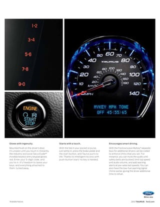 Glows with ingenuity.                        Starts with a touch.                        Encourages smart driving.

Mounted flush on the driver’s door,          With the fob in your pocket or purse,       With the Ford exclusive MyKey,® separate
it’s unseen until you touch it. Instantly,   just settle in, press the brake pedal and   keys for additional drivers can be coded
the industry-exclusive SecuriCode™           the start button, and Taurus purrs to       to enforce limits that you set. For
invisible keyless entry keypad glows         life. Thanks to Intelligent Access with     instance, you can mute the audio until
red. Enter your 5-digit code, and            push-button start,1 no key is needed.       safety belts are buckled, limit top speed
you’re in. It’s freedom to leave your                                                    and audio volume, and add warning
keys, and everything attached to                                                         alerts at pre-selected speeds. You can
them, tucked away.                                                                       also have the low-fuel warning signal
                                                                                         chime earlier, giving the driver additional
                                                                                         time to refuel.




1
    Available feature.                                                                                         2012 TAURUS ford.com
 