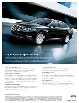 1
“Top Safety Pick” 4 years in a row.
Travel with confidence knowing Taurus has attained the highest possible rating from the
Insurance Institute for Highway Safety (IIHS) every year since 2008. In fact, no other brand offers
you more 2011 “Top Safety Pick” vehicles than Ford. Our engineers are constantly developing
and advancing safety technologies to help give you peace of mind out there on the road.




Masters challenging moments.                                                                                 Reminds you to buckle up.
                                           ®
Our standard AdvanceTrac electronic stability control with                                                   Our Belt-Minder ® system sounds a persistent alert to encourage
brake-actuated traction control 2 automatically enhances                                                     those in front to buckle up for safety on every ride.
vehicle control in wet or slippery conditions.                                                               Sends an SOS for you.
Personalizes your protection.                                                                                Our SOS Post-Crash Alert System™ can automatically flash the
Our advanced Personal Safety System™ uses sensors to optimize                                                hazard lights and sound the horn after an airbag has deployed
deployment of the dual-stage front airbags in certain frontal                                                or a safety belt pretensioner has activated in certain collisions.3
collisions. Front-seat side airbags deploy in certain side-impact                                            No subscription required.
collisions. And our Safety Canopy® System increases protection                                               Directly contacts 911.
with a rollover sensor and side-curtain airbags that deploy to
                                                                                                             Ford SYNC®4 with 911 Assist™ uses your phone to call 911 in the
cover both rows.
                                                                                                             event of airbag deployment or fuel pump shutoff.5 If needed,
Surrounds you with strength.                                                                                 it can even give the operator an urgent message for you.
SPACE (Side Protection And Cabin Enhancement) Architecture
utilizes a hydroformed cross-car beam between the door frames,
strengthening the passenger compartment.




Limited. Black. Available equipment.
1
    2008–2011 model years. 2012 model year not yet tested. 2Remember that even advanced technology cannot overcome the laws of physics. It’s always possible
    to lose control of a vehicle due to inappropriate driver input for the conditions. 3SOS hardware may become damaged or the battery may lose power in a crash,
    which could prevent operation. Not all crashes will activate an airbag or safety belt pretensioner. 4Available feature. 5 The vehicle’s electrical system (including
    the battery), the wireless service provider’s signal and a connected mobile phone must all be available and operating for 911 Assist to function properly. These
    systems may become damaged in a crash. The paired mobile phone must be connected to SYNC, and the 911 Assist feature enabled, in order for 911 to be dialed.           2012 TAURUS ford.com
 