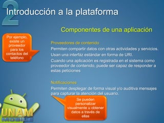 Introducción a la plataforma
                     Componentes de una aplicación
Por ejemplo,
  existe un     Proveedores de contenido
 proveedor
  para los      Permiten compartir datos con otras actividades y servicios.
contactos del   Usan una interfáz estándar en forma de URI.
  teléfono
                Cuando una aplicación es registrada en el sistema como
                proveedor de contenido, puede ser capaz de responder a
                estas peticiones

                Notificaciones
                Permiten desplegar de forma visual y/o auditiva mensajes
                para capturar la atención del usuario.
                              Se pueden
                             personalizar
                        visualmente u obtener
                           datos a través de
                                 ellas
 