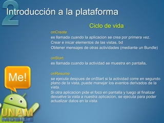 Introducción a la plataforma
                                 Ciclo de vida
           onCreate
           es llamada cuando la aplicacion se crea por primera vez.
           Crear e inicar elementos de las vistas, bd
           Obtener mensajes de otras actividades (mediante un Bundle)

           onStart
           es llamada cuando la actividad se muestra en pantalla,

           onResume
Me!        se ejecuta despues de onStart si la actividad corre en segundo
           plano de la vista, puede manejar los eventos derivados de la
           vista.
           Si otra aplicacion pide el foco en pantalla y luego al finalizar
           devuelve la vista a nuestra aplicacion, se ejecuta para poder
           actualizar datos en la vista.
 
