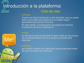 Introducción a la plataforma
                             Ciclo de vida
         onPause
         Cuando se hace la transición a otra actividad, aqui se puede
         definir que partes del programa no se deben seguir
         ejecutando para ahorrar recursos.
         En este estado, si el dispositivo de queda sin memoria,
         considerara terminar la aplicación.

         onStop
         se ejecuta cuando la actividad no esta visible ya sea porque
         otra actividad solicitó el foco o porque la activida será
Me!      destruida

         onDestroy
         es el último método de la aplicación que se ejecutará antes
         de que el proceso sea destruido
 
