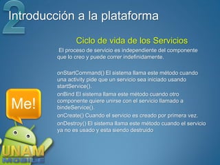 Introducción a la plataforma
                Ciclo de vida de los Servicios
         El proceso de servicio es independiente del componente
         que lo creo y puede correr indefinidamente.

         onStartCommand() El sistema llama este método cuando
         una activity pide que un servicio sea iniciado usando
         startService().
         onBind El sistema llama este método cuando otro

Me!      componente quiere unirse con el servicio llamado a
         bindeService().
         onCreate() Cuando el servicio es creado por primera vez.
         onDestroy() El sistema llama este método cuando el servicio
         ya no es usado y esta siendo destruido
 