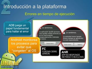 Introducción a la plataforma
                 Errores en tiempo de ejecución


   ADB juega un
 papel fundamental
 para hallar el error


     Android monitorea
     los procesos para
         evitar que
      “congelen” al OS
 