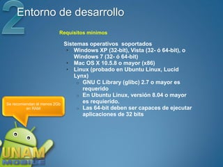 Entorno de desarrollo
                          Requisitos mínimos

                              Sistemas operativos soportados
                               • Windows XP (32-bit), Vista (32- ó 64-bit), o
                                  Windows 7 (32- ó 64-bit)
                               • Mac OS X 10.5.8 o mayor (x86)
                               • Linux (probado en Ubuntu Linux, Lucid
                                  Lynx)
                                   o GNU C Library (glibc) 2.7 o mayor es
                                     requerido
                                   o En Ubuntu Linux, versión 8.04 o mayor
Se recomiendan al menos 2Gb
                                     es requierido.
          en RAM                   o Las 64-bit deben ser capaces de ejecutar
                                     aplicaciones de 32 bits
 
