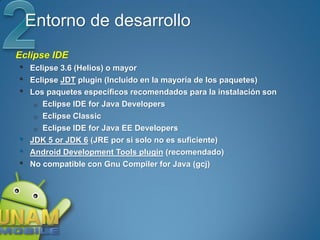 Entorno de desarrollo
Eclipse IDE
•   Eclipse 3.6 (Helios) o mayor
•   Eclipse JDT plugin (Incluido en la mayoría de los paquetes)
•   Los paquetes específicos recomendados para la instalación son
     o Eclipse IDE for Java Developers
     o Eclipse Classic
     o Eclipse IDE for Java EE Developers
•   JDK 5 or JDK 6 (JRE por si solo no es suficiente)
•   Android Development Tools plugin (recomendado)
•   No compatible con Gnu Compiler for Java (gcj)
 
