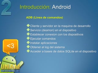 Introducción: Android
       ADB (Linea de comandos)

       Cliente y servidor en la maquina de desarrollo
       Servicio (deamon) en el dispositivo
       Establecer conexion con los dispositivos
       Ejecutar comandos
       Instalar aplicaciones
<3     Obtener el log del sistema
       Acceder a bases de datos SQLite en el dispositivo
 