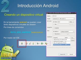 Introducción Android
Creando un dispositivo virtual

En la herramienta android se pueden crear
tanto dispositivos virtuales se deseen
Por linea de comandos:

      ./RUTA_SDK_ANDROID/tools/android

Por medio del IDE
 