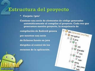 Estructura del proyecto
    •   Carpeta /gen/
    Contiene una serie de elementos de código generados
      automáticamente al compilar el proyecto. Cada vez que
      generamos nuestro proyecto, la maquinaria de
    compilación de Android genera
    por nosotros una serie
    de ficheros fuente en java
    dirigidos al control de los
    recursos de la aplicación.
 