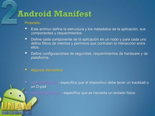 Android Manifest
 Propósito
    Este archivo define la estructura y los metadatos de la aplicación, sus
     componentes y requerimientos.
    Define cada componente de la aplicación en un nodo y para cada uno
     define filtros de intentos y permisos que controlan la interacción entre
     ellos.
    Define configuraciones de seguridad, requerimientos de hardware y de
     plataforma.


    Algunos elementos:


    reqFiveWayNav - especifica que el dispositivo debe tener un trackball o
     un D-pad
    reqHardKeyboard - especifica que se necesita un teclado físico
 