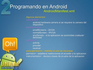 Programando en Android
                         AndroidManifest.xml
       Algunos elementos:
       uses-feature
              android.hardware.camera si se requiere la camara del
              dispositivo
       suports-screns
              smallScreens - QVGA
              normalScreen - WVGA
              anyDensity - si la aplicacion se acomodaa cualquier
              densidad
       application

Oh!           activity
              provider
              receiver
       uses-permision - habilita el uso de recursos
       permision - establece restricciones al acceder a la aplicacion
       instrumentation - declara clases de prueba de la aplicacion
       .
 
