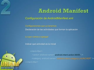 Android Manifest
Configuración de AndroidManifest.xml

Configuraciones que ya tenemos
Declaración de las actividades que forman la aplicación


Lo que vamos a agregar


Indicar qué actividad es la inicial


     <intent-filter>
        <action android:name="android.intent.action.MAIN" />
       <category android:name="android.intent.category.LAUNCHER" />
</intent-filter>
 