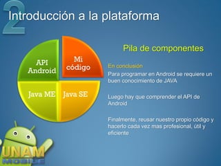 Introducción a la plataforma

                             Pila de componentes
     API       Mi
   Android   código    En conclusión
                       Para programar en Android se requiere un
                       buen conocimiento de JAVA

   Java ME   Java SE   Luego hay que comprender el API de
                       Android

                       Finalmente, reusar nuestro propio código y
                       hacerlo cada vez mas profesional, útil y
                       eficiente
 