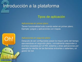 Introducción a la plataforma

                          Tipos de aplicación
         Aplicaciones en primer plano
         Tienen funcionalidad solo cuando estan en primer plano.
         Ejemplo: juegos y aplicaciones con mapas




Oh!      Aplicaciones en segundo plano
         Después de ser configuradas pasan la mayor parte del tiempo
         ejecutandose en segundio plano, normalmente responden a
         eventos causados por el HW, sistema u otras aplicaciones por
         ejemplo la interfaz de las llamadas entrantes o salientes y el
         gestor de red
 