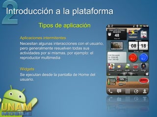 Introducción a la plataforma
             Tipos de aplicación
   Aplicaciones intermitentes
   Necesitan algunas interacciones con el usuario,
   pero generalmente resuelven todas sus
   actividades por si mismas, por ejemplo: el
   reproductor multimedia

   Widgets
   Se ejecutan desde la pantalla de Home del
   usuario.
 