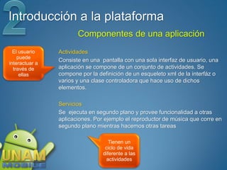 Introducción a la plataforma
                       Componentes de una aplicación
  El usuario    Actividades
    puede
                Consiste en una pantalla con una sola interfaz de usuario, una
interactuar a
  través de     aplicación se compone de un conjunto de actividades. Se
     ellas      compone por la definición de un esqueleto xml de la interfáz o
                varios y una clase controladora que hace uso de dichos
                elementos.

                Servicios
                Se ejecuta en segundo plano y provee funcionalidad a otras
                aplicaciones. Por ejemplo el reproductor de música que corre en
                segundo plano mientras hacemos otras tareas

                                    Tienen un
                                  ciclo de vida
                                 diferente a las
                                   actividades
 