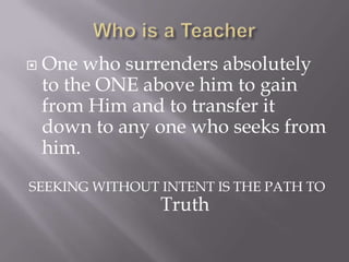    One who surrenders absolutely
    to the ONE above him to gain
    from Him and to transfer it
    down to any one who seeks from
    him.
SEEKING WITHOUT INTENT IS THE PATH TO
                Truth
 
