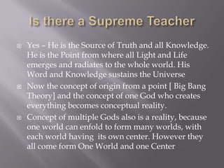    Yes – He is the Source of Truth and all Knowledge.
    He is the Point from where all Light and Life
    emerges and radiates to the whole world. His
    Word and Knowledge sustains the Universe
   Now the concept of origin from a point [ Big Bang
    Theory] and the concept of one God who creates
    everything becomes conceptual reality.
   Concept of multiple Gods also is a reality, because
    one world can enfold to form many worlds, with
    each world having its own center. However they
    all come form One World and one Center
 