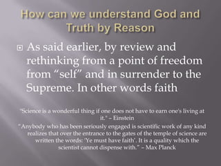    As said earlier, by review and
    rethinking from a point of freedom
    from “self” and in surrender to the
    Supreme. In other words faith
 "Science is a wonderful thing if one does not have to earn one's living at
                                  it." – Einstein
“Anybody who has been seriously engaged is scientific work of any kind
    realizes that over the entrance to the gates of the temple of science are
       written the words: 'Ye must have faith’. It is a quality which the
                 scientist cannot dispense with.” – Max Planck
 