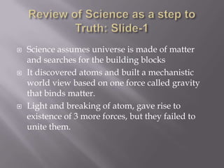    Science assumes universe is made of matter
    and searches for the building blocks
   It discovered atoms and built a mechanistic
    world view based on one force called gravity
    that binds matter.
   Light and breaking of atom, gave rise to
    existence of 3 more forces, but they failed to
    unite them.
 