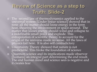    The second law of thermodynamics applied to the
    universal system [Under linear science] showed that in
    time all the matter should loose energy in the form
    heat, shearing the environment or space around. The
    matter that looses energy should wind and collapse to
    a indefinable small point and explode. This
    extrapolation of scientific theory to account for the
    origin of the universe made no sense. All the laws of
    physics fail here. It is also self contradictory
   Uncertainty Theory showed that nature is not
    predictable. This broke the foundation of science
   Quantum science and its implications made observer
    [humans] an integral part determining the end result.
    The end human mind and science sees is negative and
    it creates fear
 