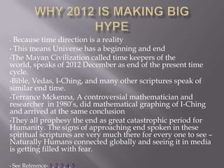 • Because time direction is a reality
• This means Universe has a beginning and end
•The Mayan Civilization called time keepers of the
world, speaks of 2012 December as end of the present time
cycle.
•Bible, Vedas, I-Ching, and many other scriptures speak of
similar end time.
•Terrance Mckenna, A controversial mathematician and
researcher in 1980’s, did mathematical graphing of I-Ching
and arrived at the same conclusion
•They all prophesy the end as great catastrophic period for
Humanity. The signs of approaching end spoken in these
spiritual scriptures are very much there for every one to see –
Naturally Humans connected globally and seeing it in media
is getting filled with fear.

•   See Reference- 1, 2, 3, 4, 5
 